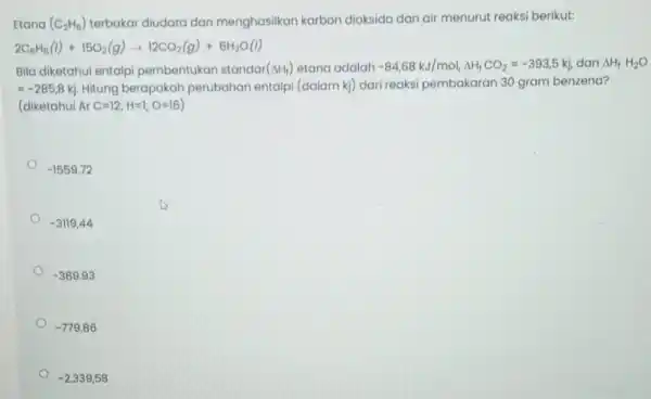 dan menghasilkan karbon dioksida dan air menurut reaksi berikut: 2C_(6)H_(6)(l)+15O_(2)(g)arrow 12CO_(2)(g)+6H_(2)O(l) Bila diketahui entalpi pembentukan standar (Delta H_(1)) etana adalah -84,68kJ/mol,Delta H_(f)CO_(2)=-393,5kJ dan Delta