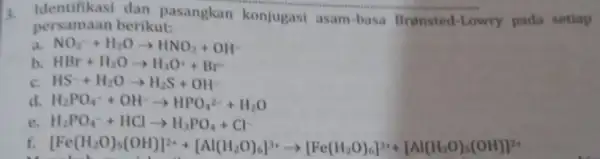 dan pasangkan konjugasi asam -basa Brensted -Lowry pada setiap persamaan berikut: a NO_(2)^-+H_(2)Oarrow HNO_(2)+OH- b. HBr+H_(2)Oarrow H_(3)O^++Br^- HS^-+H_(2)Oarrow H_(2)S+OH^- H_(2)PO_(4)^-+OH^-arrow HPO_(4)^2-+H_(2)O e H_(2)PO_(4)^-+HClarrow H_(3)PO_(4)+Cl^-