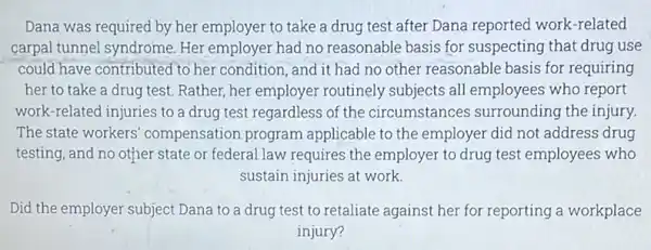 Dana was required by her employer to take a drug test after Dana reported work -related carpal tunnel syndrome Her employer had no reasonable