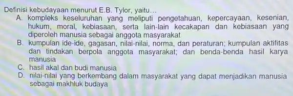 Definisi kebudayaan menurut E.B. Tylor, yaitu __ A keseluruhan yang meliputi pengetahuan , kepercayaan, kesenian, hukum, moral , kebiasaan, serta lain -lain kecakapar dan