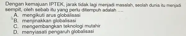 Dengan kemajuan IPTEK, jarak tidak lagi menjadi masalah , seolah dunia itu menjadi sempit, oleh sebab itu ditempuh adalah __ A. mengikuti arus globalisasi