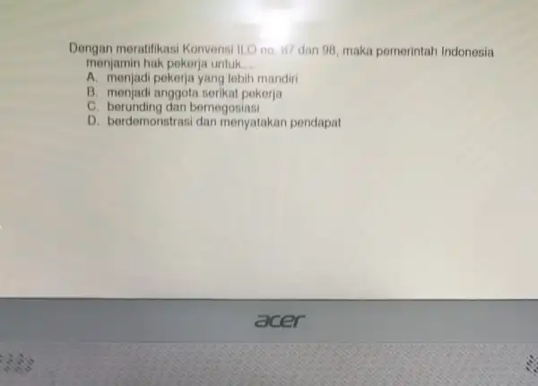 Dengan meratifikas Konvensi ILO no. 17 dan 98, maka pemerintah Indonesia menjamin hak pokerja untuk __ A. monjadi pekerja yang lebih mandiri B. menjadi