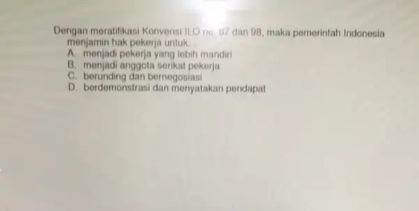 Dengan meratifikasi Konvensi ILO no. 17 dan 98, maka pemerintah Indonesia menjamin hak pokorja untuk __ A. menjadi pekerja yang lebih mandiri B. menjadi