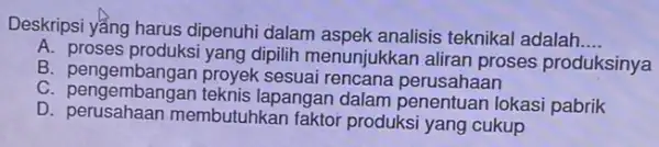 Deskripsi yẳng harus dipenuhi dalam aspek analisis teknikal adalah __ A. proses produksi yang dipilih menunjukkan aliran proses produksinya B. pengembangan proyek sesuai rencana