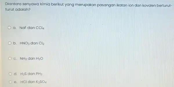 Diantara senyawa kimia berikut yang merupakan pasangan ikatan ion dan kovalen berturut- turut adalah? a. NaF dan ACl_(4) b. HNO_(3) dan Cl_(2) c. NH_(3)