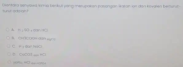 Diantara senyawa kimia berikut yang merupakan pasangan ikatan ion dan kovalen berturut- turut adalah? A. H_(2)SO_(4) dan HCl B. CH3COOH dan MgCl2 C. H_(2)