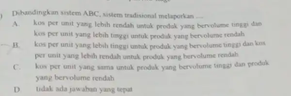 Dibandingkan sistem ABC sistem tradisional melaporkan __ A.kos per unit yang lebih rendah untuk produk yang bervolume tinggi dan kos per unit yang lebih