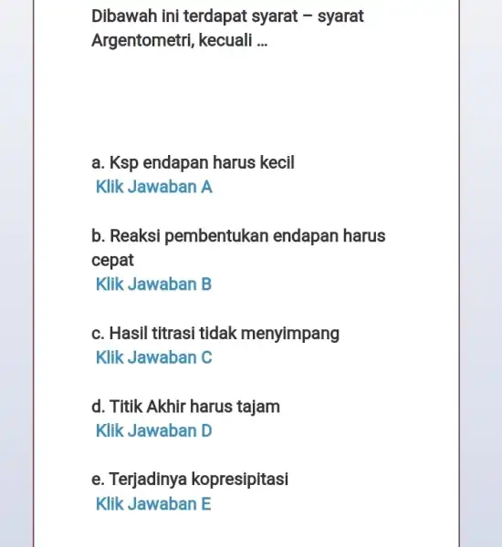 Dibawah ini terdapat syarat - syarat Argentometri, kecuali __ a. Ksp endapan harus kecil Klik Jawaban A b. Reaksi pembentukan endapan harus cepat Klik