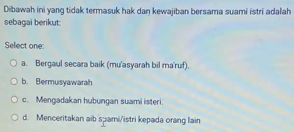 Dibawah ini yang tidak termasuk hak dan kewajiban bersama suami istri adalah sebagai berikut: Select one: a. Bergaul secara baik (mu'asyarah bil ma'ruf). b.