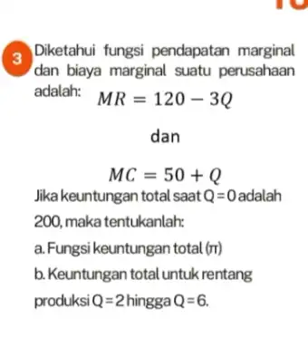 a Diketahui fungsi pendapatan marginal dan biaya marginal suatu perusahaan adalah: MR=120-3Q MC=50+Q Jikakeuntungan total saat Q=0 adalah 200. maka tentukanlah: a.Fungsi keuntungan total