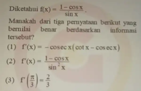 Diketahui f(x)=(1-cosx)/(sinx) Manakah dari tiga berikut yang bernilai benar berdasarkan informasi tersebut? (1) f'(x)=-cosecx(cotx-cosecx) (2) f'(x)=(1-cosx)/(sin^2)x (3) f'((pi )/(3))=(2)/(3)