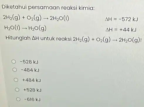 Diketahui persamaan reaksi kimia: 2H_(2)(g)+O_(2)(g)arrow 2H_(2)O(l) Delta H=-572kJ H_(2)O(I)arrow H_(2)O(g) Delta H=+44kJ Hitunglah Delta H untuk reaksi 2H_(2)(g)+O_(2)(g)arrow 2H_(2)O(g) -528kJ -484kJ +484kJ +528kJ -616kJ