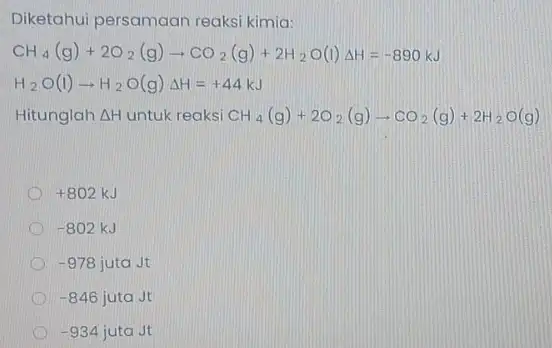 Diketahui persamaan reaksi kimia: CH_(4)(g)+2O_(2)(g)arrow CO_(2)(g)+2H_(2)O(l)Delta H=-890kJ H_(2)O(l)arrow H_(2)O(g)Delta H=+44kJ Hitunglah Delta H untuk reaksi CH_(4)(g)+2O_(2)(g)arrow CO_(2)(g)+2H_(2)O(g) +802kJ -802kJ -978jutajt -846jutajt -934jutaJt