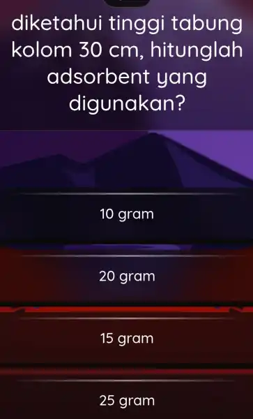 diketahui tinggi tabung kolom 30 cm , hitunglah adsorbent yang digunakan? 10 gram 20 gram 15 gram 25 gram