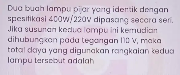 Dua buah lampu pijar yang identik dengan spesifikasi 400W/220V dipasang secara seri. Jika susunan kedua lampu ini kemudian dihubungkan pada tegangan 110 V, maka