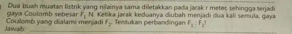 Dua buah muatan listrik yang nilainya sama diletakkan pada jarak r meter sehingga terjadi gaya Coulomb sebesar F_(1) N. Ketika jarak keduanya diubah menjadi