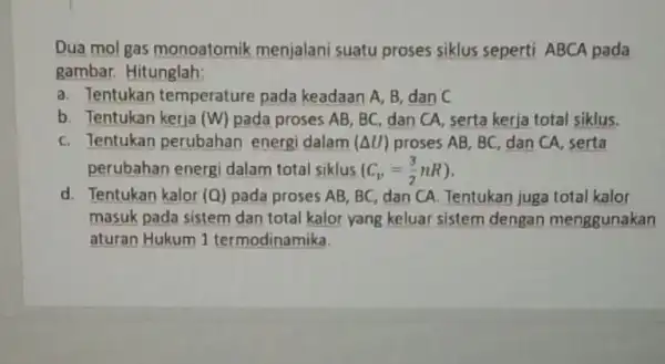 Dua mol gas monoatomik menjalani suatu proses siklus seperti ABCA pada gambar. Hitunglah; a. Tentukan temperature pada keadaan A, B, dan C b. Tentukan