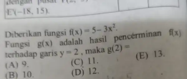 E'(-18,15) Diberikan fungsi f(x)=5-3x^2 Fungsi g(x) adalah hasil pencérminan f(x) terhadap garis y=2 maka g(2)= (A) 9. (C) 11. (E) 13. (B) 10. (D)