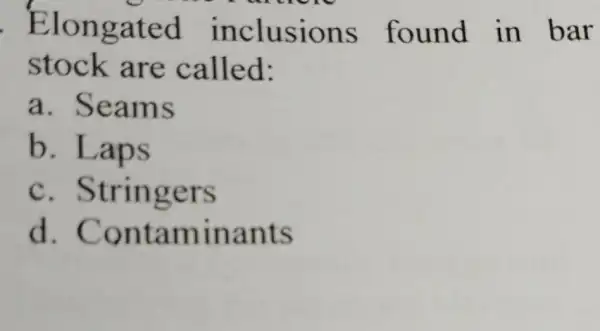 Elongated inclusions found in bar stock are called: a . Seams b. Laps C . Stringers d . Contaminants