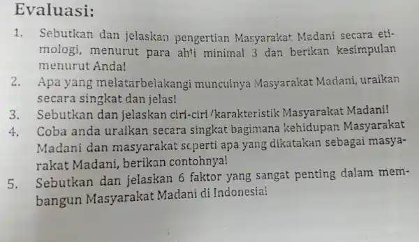 Evaluasi: 1. Sebutkan dan jelaskan pengertian Masyarakat Madani secara eti- mologi,menurut para ah'i minimal 3 dan berikan kesimpulan menurut Anda! 2. Apa yang melatarbelakang