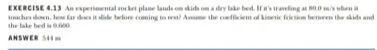 EXERC ISE 4.13 An experimental rocket plane lands on skids on a dry lake bed. It's traveling at 80.0m/s when it touches down, how