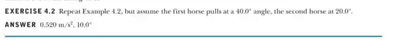 EXERCISE 4.2 Repeat Example 4.2, but assume the first horse pulls at a 40.0^circ angle, the second horse at 20.0^circ ANSWER 0.520m/s^2,10.0^circ