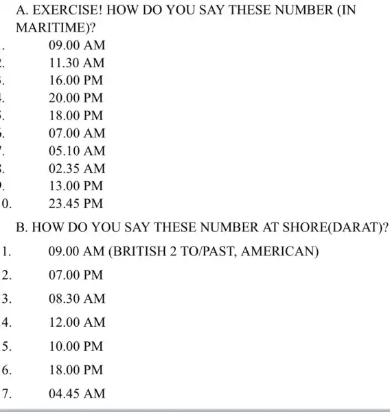 A. EXERCISE!HOW DO YOU SAY THESE NUMBER (IN MARITIME)? 09.00 AM 11.30 AM 16.00 PM 20.00 PM 18.00 PM 07.00 AM 05.10 AM 02.35