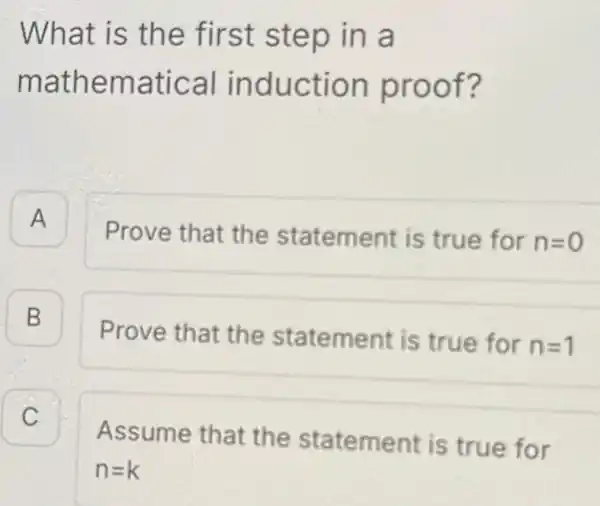 What is the first step in , a mathematical induction proof? A A Prove that the statement is true for n=0 B Prove that