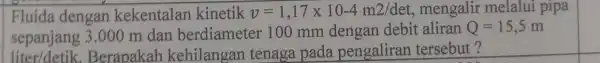 Fluida dengan kekentalan kinetik v=1,17times 10-4m2/det mengalir melalui pipa sepanjang 3.000 m dan berdiamete 100 mm dengan debit aliran Q=15,5 m liter/detik.Berapakah kehilangan tenaga