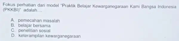 Fokus perhatian dari model "Praktik Belajai Kewarganegaraan Kami Bangsa Indonesia (PKKBi)'' adalah __ A. pemecahan masalah B. belajar bersama C. penelitian sosial D. keterampila