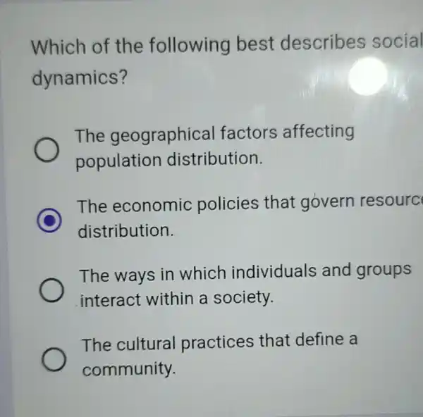 Which of the following best describes social dynamics? The geographical factors affecting population distribution. C The economic policies that govern resourc distribution. The ways