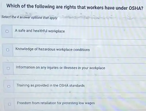 Which of the following are rights that workers have under OSHA? Select the 4 answer options that apply. o A safe and healthful workplace