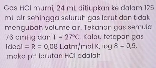 Gas HCl murni, 24 mL ditiupkan ke dalam 125 mL air sehinggc seluruh gas larut dan tidak mengubah volume air. Tekanan gas semula 76