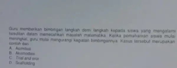 Guru memberikan langkah demi langkah kepada siswa yang mengalami kesulitan dalam memecahkan masalah matemalika Kelika pemahaman siswa meningkat, guru mulai mengurang kegialan bimbingannya. Kasus