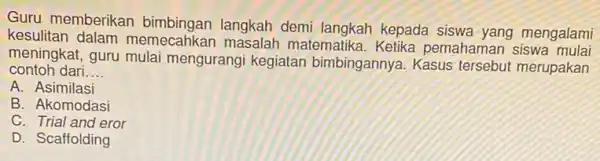 Guru memberikan langkah demi langkah kepada mengalami kesulitan dalam memecahkar matematika. Ketika pemahaman siswa contoh dari. __ meningkat, guru mulai mengurangi kegiatan bimbingannya. Kasus