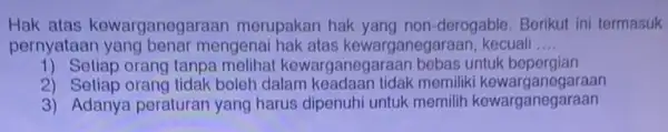 Hak atas kewarganegaraar merupakan hak yang non -derogable. Berikut ini termasuk pernyataar mengenai hak atas kewarganegaraan, kecuali __ 1) Setiap orang tanpa melihat kewarganegaraar