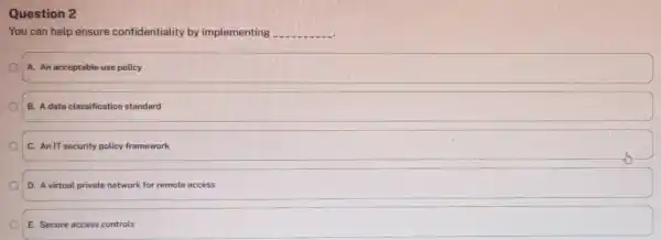 You can help ensure confidentiality by implementing qquad A. An acceptable use policy B. A data classification standard C. An IT security policy framework