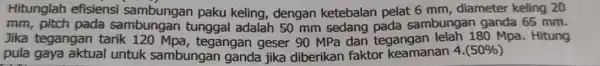 Hitunglah efisiensi paku keling, dengan ketebalan pelat 6 mm, diameter keling 20 mm, pitch pada sambungan sambungan ganda 65 mm. Jika tegangan tarik tunggal