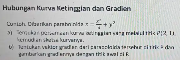 Hubungan Kurva Ketinggian dan Gradien Contoh . Diberikan paraboloida z=(x^2)/(4)+y^2 a) Tentukan persamaan kurva ketinggian yang melalui titik P(2,1) kemudian sketsa kurvanya. b) Tentukan