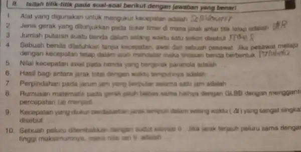 II. Inilah titik-fitik pada soal-soal berikut dengan jawaban yang benar! 1. Alat yang digunakan untuk mengukur kecepatan adalah 2.Jenis gerak yang ditunjukkan pada ticker