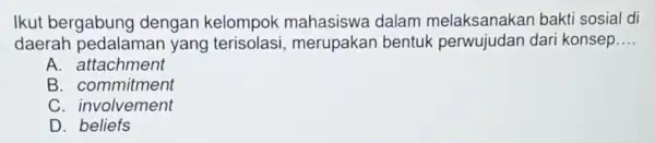 Ikut bergabung dengan kelompok dalam melaksanakar bakti sosial di daerah pedalamar yang merupakan bentuk dari konsep __ A. attachment B. commitment C. involvement D.