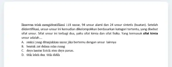 Ilmuwan telah mengidentifikasi 118 unsur, 94 unsur alami dan 24 unsur sintetis (buatan). Setelah diidentifikasi, unsur-unsur ini kemudian dikelompokkan berdasarkan kategori tertentu, yang disebut