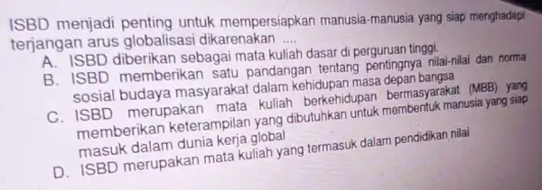 ISBD menjadi untuk mempersiapkan manusia-manusia yang siap menghadapi terjangan arus globalisas dikarenakan __ A. ISBD diberika n sebagai mata kuliah dasar di perguruan tinggi.