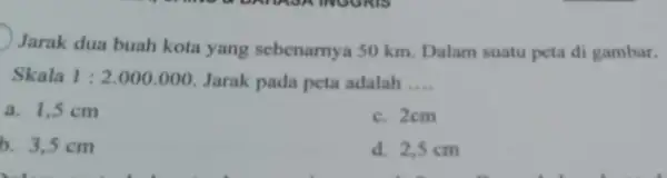 Jarak dua buah kota yang sebenarnya 50 km Dalam suatu peta di gambar. Skala 1:2.000.000 Jarak pada peta adalah __ a. 1,5 cm c.