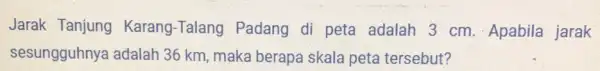 Jarak Tanjung Karang-Talang Padang di peta adalah 3 cm . Apabila jarak sesungguhnya adalah 36 km, maka berapa skala peta tersebut?