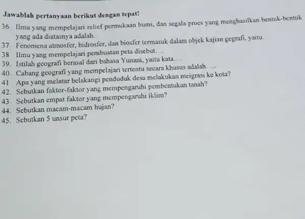 Jawablah pertanyaan berikut dengan tepat! 36. Ilmu yang mempelajari relief permukaan bumi, dan segala proes yang menghasilkan bentuk-bentuk yang ada diatasnya adalah. __ 37.