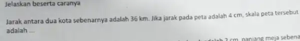 Jelaskan beserta caranya Jarak antara dua kota sebenarnya adalah 36 km Jika jarak pada peta adalah 4 cm, skala peta tersebut adalah __