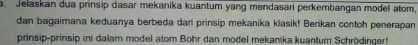 a. Jelaskan dua prinsip dasar mekanika kuantum yang mendasari perkembangai model atom, dan bagaimana keduanya berbeda dari prinsip mekanika klasik! Berikan contoh penerapan prinsip-prinsip