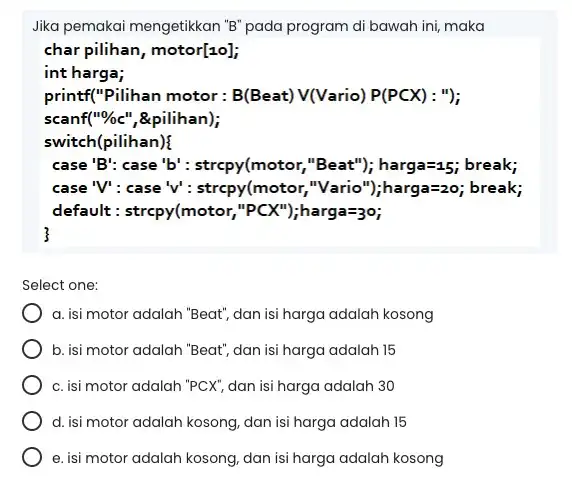 Jika pemakai mengetikkan "B pada program di bawah ini, maka char pilihan, motor[10]; int harga; printf("Pilihan motor : B(Beat) V(Vario) P(PCX): "); scanf("%c", &pilihan);