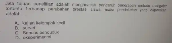 Jika tujuan penelitian adalah menganalisis pengaru metode mengajar tertentu terhadap perubahan siswa, maka pendekatan yang digunakan adalah __ A. kajian kelompok kecil B. survei